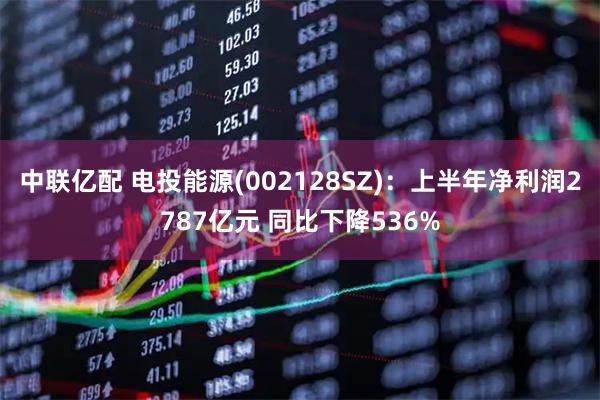 中联亿配 电投能源(002128SZ)：上半年净利润2787亿元 同比下降536%