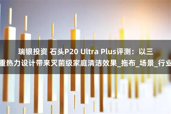 瑞银投资 石头P20 Ultra Plus评测：以三重热力设计带来灭菌级家庭清洁效果_拖布_场景_行业