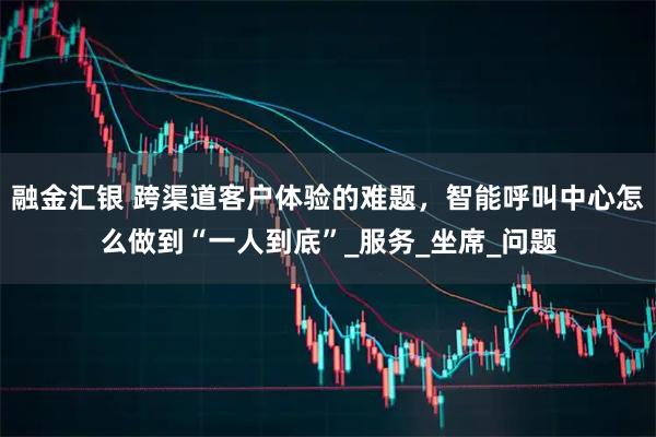 融金汇银 跨渠道客户体验的难题，智能呼叫中心怎么做到“一人到底”_服务_坐席_问题