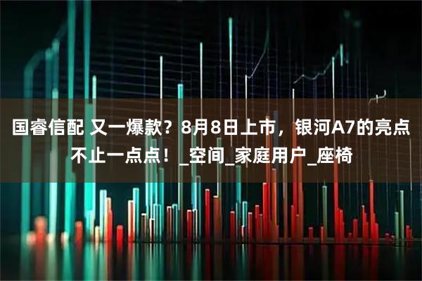 国睿信配 又一爆款？8月8日上市，银河A7的亮点不止一点点！_空间_家庭用户_座椅