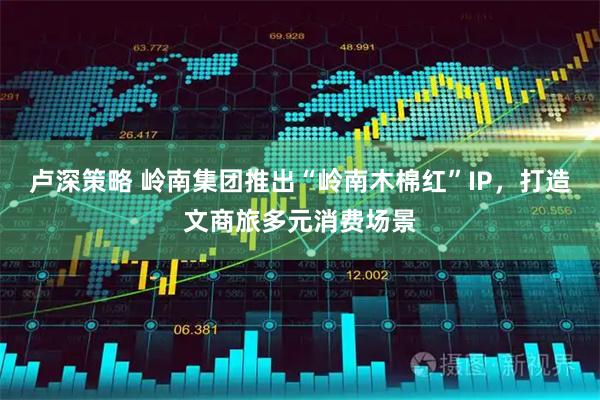 卢深策略 岭南集团推出“岭南木棉红”IP，打造文商旅多元消费场景