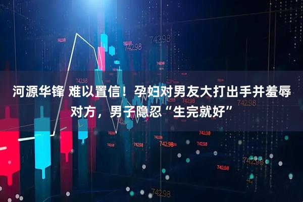 河源华锋 难以置信！孕妇对男友大打出手并羞辱对方，男子隐忍“生完就好”