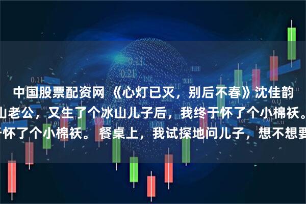 中国股票配资网 《心灯已灭，别后不春》沈佳韵顾良州苏然然 嫁给冰山老公，又生了个冰山儿子后，我终于怀了个小棉袄。 餐桌上，我试探地问儿子，想不想要个小妹妹。