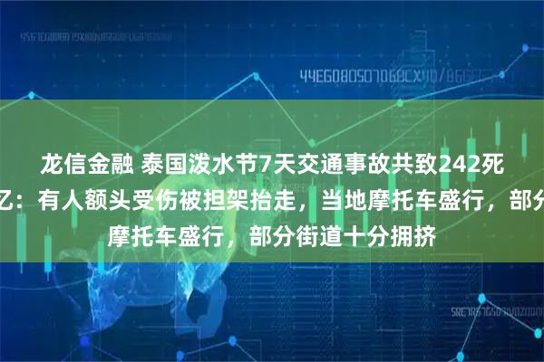 龙信金融 泰国泼水节7天交通事故共致242死，中国游客回忆：有人额头受伤被担架抬走，当地摩托车盛行，部分街道十分拥挤