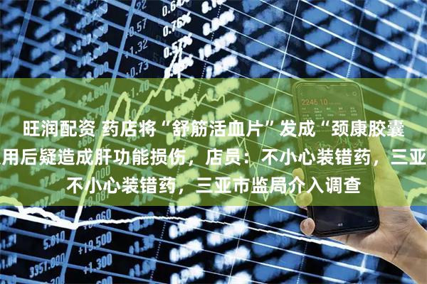 旺润配资 药店将“舒筋活血片”发成“颈康胶囊”，15岁男孩服用后疑造成肝功能损伤，店员：不小心装错药，三亚市监局介入调查