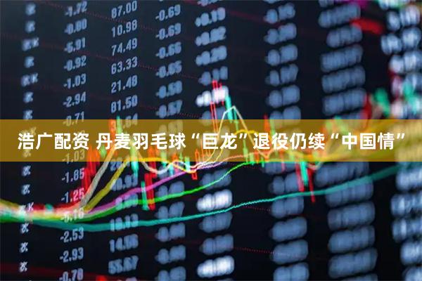 浩广配资 丹麦羽毛球“巨龙”退役仍续“中国情”