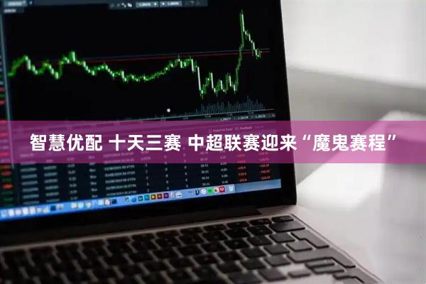 智慧优配 十天三赛 中超联赛迎来“魔鬼赛程”