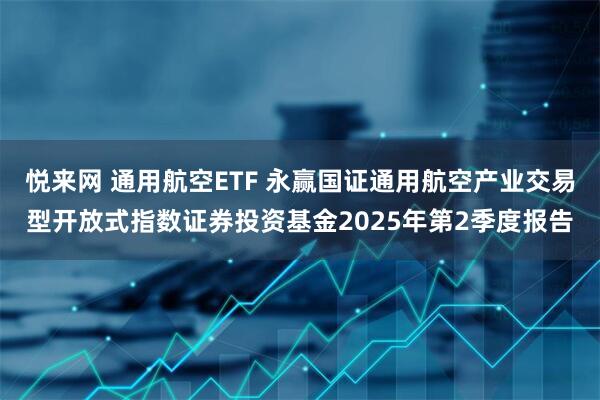 悦来网 通用航空ETF 永赢国证通用航空产业交易型开放式指数证券投资基金2025年第2季度报告
