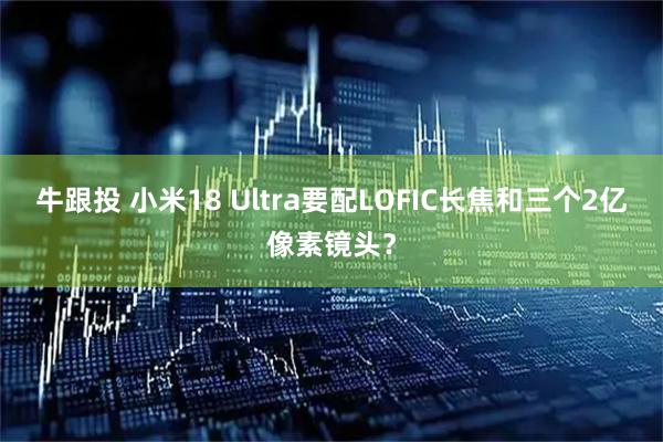 牛跟投 小米18 Ultra要配LOFIC长焦和三个2亿像素镜头?