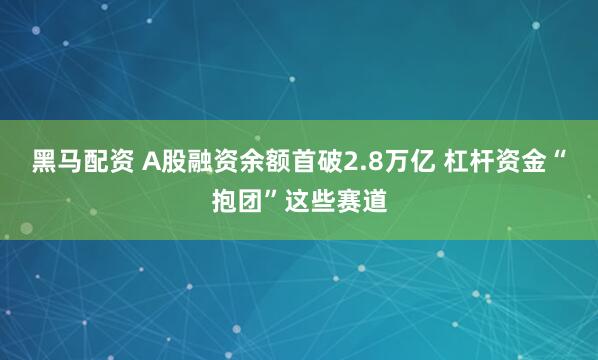 黑马配资 A股融资余额首破2.8万亿 杠杆资金“抱团”这些赛道