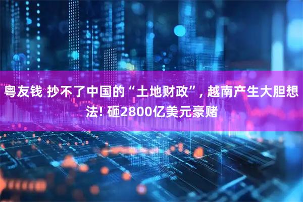 粤友钱 抄不了中国的“土地财政”, 越南产生大胆想法! 砸2800亿美元豪赌