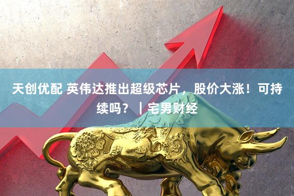 天创优配 英伟达推出超级芯片，股价大涨！可持续吗？｜宅男财经