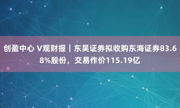 创盈中心 V观财报｜东吴证券拟收购东海证券83.68%股份，交易作价115.19亿