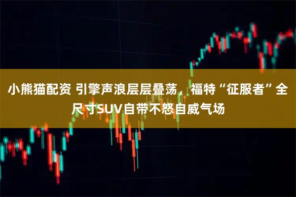 小熊猫配资 引擎声浪层层叠荡，福特“征服者”全尺寸SUV自带不怒自威气场