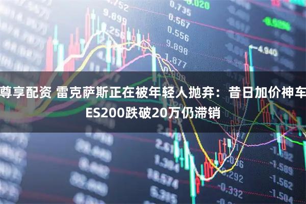 尊享配资 雷克萨斯正在被年轻人抛弃：昔日加价神车ES200跌破20万仍滞销
