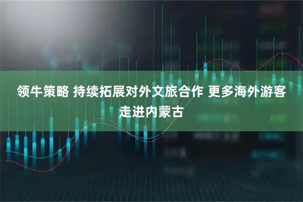 领牛策略 持续拓展对外文旅合作 更多海外游客走进内蒙古